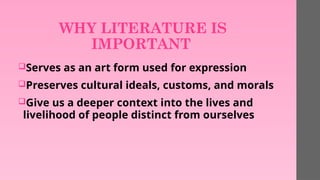 WHY LITERATURE IS
IMPORTANT
Serves as an art form used for expression
Preserves cultural ideals, customs, and morals
Give us a deeper context into the lives and
livelihood of people distinct from ourselves
 