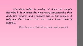 "Literature adds to reality, it does not simply
describe it. It enriches the necessary competencies that
daily life requires and provides; and in this respect, it
irrigates the deserts that our lives have already
become."
- C.S. Lewis, a British scholar and novelist
 