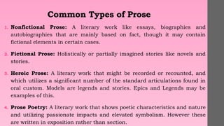 Common Types of Prose
1. Nonfictional Prose: A literary work like essays, biographies and
autobiographies that are mainly based on fact, though it may contain
fictional elements in certain cases.
2. Fictional Prose: Holistically or partially imagined stories like novels and
stories.
3. Heroic Prose: A literary work that might be recorded or recounted, and
which utilizes a significant number of the standard articulations found in
oral custom. Models are legends and stories. Epics and Legends may be
examples of this.
4. Prose Poetry: A literary work that shows poetic characteristics and nature
and utilizing passionate impacts and elevated symbolism. However these
are written in exposition rather than section.
 