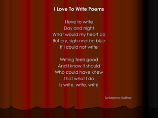 I Love To Write Poems
I love to write
Day and night
What would my heart do
But cry, sigh and be blue
If I could not write
Writing feels good
And I know it should
Who could have knew
That what I do
Is write, write, write
- Unknown Author
 