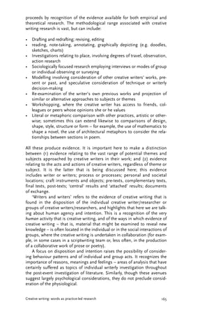 proceeds by recognition of the evidence available for both empirical and
theoretical research. The methodological range associated with creative
writing research is vast, but can include:
• Drafting and redrafting; revising, editing
• reading, note-taking, annotating, graphically depicting (e.g. doodles,
sketches, charts)
• Investigations relating to place, involving degrees of travel, observation,
action research
• Sociologically focused research employing interviews or modes of group
or individual observing or surveying
• Modelling involving consideration of other creative writers’ works, pre-
sent or past, and speculative consideration of technique or writerly
decision-making
• Re-examination of the writer’s own previous works and projection of
similar or alternative approaches to subjects or themes
• Workshopping, where the creative writer has access to friends, col-
leagues or peers whose opinions she or he values
• Literal or metaphoric comparison with other practices, artistic or other-
wise; sometimes this can extend likewise to comparisons of design,
shape, style, structure or form – for example, the use of mathematics to
shape a novel, the use of architectural metaphors to consider the rela-
tionships between sections in poem.
All these produce evidence. It is important here to make a distinction
between (1) evidence relating to the vast range of potential themes and
subjects approached by creative writers in their work; and (2) evidence
relating to the acts and actions of creative writers, regardless of theme or
subject. It is the latter that is being discussed here; this evidence
includes writer or writers; process or processes; personal and societal
locations; craft instruments and objects; pre-texts, complementary texts,
final texts, post-texts; ‘central’ results and ‘attached’ results; documents
of exchange.
‘Writers and writers’ refers to the evidence of creative writing that is
found in the disposition of the individual creative writer/researcher or
groups of creative writers/researchers, and highlights that here we are talk-
ing about human agency and intention. This is a recognition of the very
human activity that is creative writing, and of the ways in which evidence of
creative writing – that is, material that might be examined to reveal new
knowledge – is often located in the individual or in the social interactions of
groups, where the creative writing is undertaken in collaboration (for exam-
ple, in some cases in a scriptwriting team or, less often, in the production
of a collaborative work of prose or poetry).
A focus on disposition and intention raises the possibility of consider-
ing behaviour patterns and of individual and group acts. It recognizes the
importance of reasons, meanings and feelings – areas of analysis that have
certainly suffered as topics of individual writerly investigation throughout
the post-event investigation of literature. Similarly, though these avenues
suggest largely psychological considerations, they do not preclude consid-
eration of the physiological.
165Creative writing: words as practice-led research
JVAP_7.2_05_art_Harper 12/8/08 1:51 PM Page 165
 