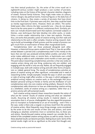 into their textual production. So, the writer of the crime novel set in
eighteenth-century London might produce a vast number of pre-texts,
including notes on the history of the period, character sketches, diagrams
of streets, fictional family histories. They might make notes on colours,
interior designs, key political events, historical figures or the daily lives of
citizens. In doing so, they create a variety of pre-texts that have direct
links to the final work. If pre-texts were only this, then they could be listed
as merely organizational items. However, there are others. The earlier,
failed poem often informs the later successful one – they do not always
have to be the same poem in a different, evolutionary form. Similarly, pre-
texts can include disseminated work that explores connected subjects or
themes, uses techniques that later develop into other works, or estab-
lishes a writer–reader relationship that a later text exploits. Pre-texts,
thus, are works that precede a piece of creative writing, but their style and
relationship to the work is often complex. Creative writing research, look-
ing to build up knowledge of both process and the context of process can
gain much from an examination of these often marginalized works.
‘Complementary texts’ are those produced alongside each other.
However, a rhetorical hiccup seems evident here! That is, how do we differ-
entiate between a pre-text and a complementary text? Is this merely on the
basis that one text was produced entirely before another, and what if the
writer makes additional notes, or revisits facts, or back-tracks over a draft
and in doing so adds to work undertaken some months or even years ago?
The point about researching complementary activities is that very rarely are
creative writers doing only one thing, producing only one artefact, and
engaging with the world in only one way. Rather, we are frequently engaged
in multiple ways, both with creative writing and with other forms of expres-
sion or, indeed, general living. The results of complementary activities on
pieces of creative writing are often significant, unrecorded and in need of
researching further. Simple examples include the ways in which one mode
or style of writing might affect another; or the ways in which pedagogic or
analytical writing impacts on creative work; or the exchanges that occur
between personal writing to friends or family and the distillation of such
complementary texts into core creative writing artefacts. Research into the
complementary adds dimension to how we understanding creative writing
as a distillation, works of creative writing as a repository, rather than as a
pristine activity with self-contained results.
Such creative writing research draws researchers towards the notion of
what are the ‘central’ results of creative writing and what are ‘attached’
results. Assuming all creative writing results in material objects – an
assumption that is, of course, challengeable if we also regard the processes
prior to inscription as fundamental to an act of inscribing – even if this is
the case, rarely is there only a singular or primary result from the activities
of creative writers. Most frequently, many things emerge, some considered
by the writer to be the core results of their acts and actions, and some
emerging as attached, sometimes more or sometimes less, to these acts
and actions. Results-focused creative writing research can consider the hin-
terland of the completed creative writing process as well its centre. Some of
these attached results can become pre-texts, feeding future work. Some of the
central results might not be as significant as the writer first thought and,
169Creative writing: words as practice-led research
JVAP_7.2_05_art_Harper 12/8/08 1:51 PM Page 169
 