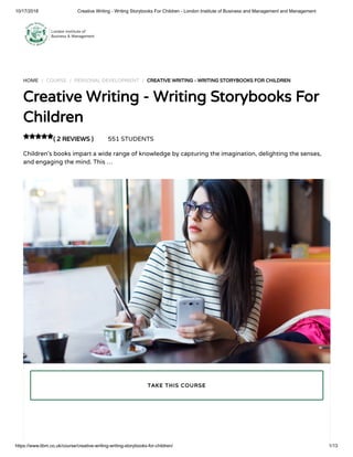 10/17/2018 Creative Writing - Writing Storybooks For Children - London Institute of Business and Management and Management
https://www.libm.co.uk/course/creative-writing-writing-storybooks-for-children/ 1/13
HOME / COURSE / PERSONAL DEVELOPMENT / CREATIVE WRITING - WRITING STORYBOOKS FOR CHILDREN
Creative Writing - Writing Storybooks For
Children
( 2 REVIEWS ) 551 STUDENTS
Children’s books impart a wide range of knowledge by capturing the imagination, delighting the senses,
and engaging the mind. This …

TAKE THIS COURSE
 