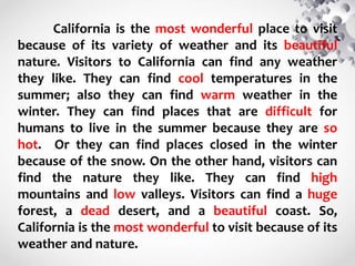 California is the most wonderful place to visit
because of its variety of weather and its beautiful
nature. Visitors to California can find any weather
they like. They can find cool temperatures in the
summer; also they can find warm weather in the
winter. They can find places that are difficult for
humans to live in the summer because they are so
hot. Or they can find places closed in the winter
because of the snow. On the other hand, visitors can
find the nature they like. They can find high
mountains and low valleys. Visitors can find a huge
forest, a dead desert, and a beautiful coast. So,
California is the most wonderful to visit because of its
weather and nature.
 