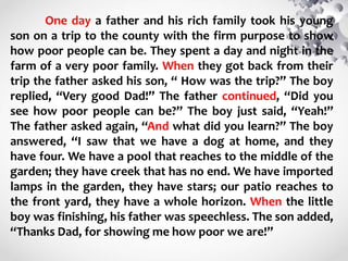 One day a father and his rich family took his young
son on a trip to the county with the firm purpose to show
how poor people can be. They spent a day and night in the
farm of a very poor family. When they got back from their
trip the father asked his son, “ How was the trip?” The boy
replied, “Very good Dad!” The father continued, “Did you
see how poor people can be?” The boy just said, “Yeah!”
The father asked again, “And what did you learn?” The boy
answered, “I saw that we have a dog at home, and they
have four. We have a pool that reaches to the middle of the
garden; they have creek that has no end. We have imported
lamps in the garden, they have stars; our patio reaches to
the front yard, they have a whole horizon. When the little
boy was finishing, his father was speechless. The son added,
“Thanks Dad, for showing me how poor we are!”
 