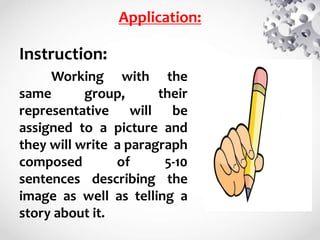 Application:
Instruction:
Working with the
same group, their
representative will be
assigned to a picture and
they will write a paragraph
composed of 5-10
sentences describing the
image as well as telling a
story about it.
 