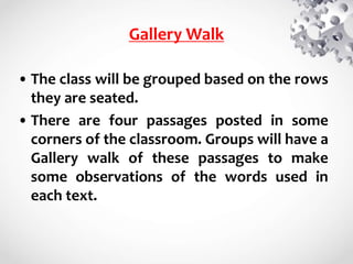 Gallery Walk
• The class will be grouped based on the rows
they are seated.
• There are four passages posted in some
corners of the classroom. Groups will have a
Gallery walk of these passages to make
some observations of the words used in
each text.
 