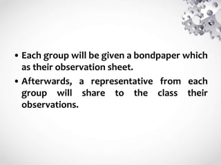 • Each group will be given a bondpaper which
as their observation sheet.
• Afterwards, a representative from each
group will share to the class their
observations.
 