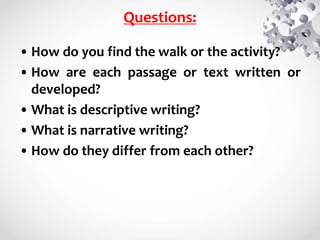 Questions:
• How do you find the walk or the activity?
• How are each passage or text written or
developed?
• What is descriptive writing?
• What is narrative writing?
• How do they differ from each other?
 