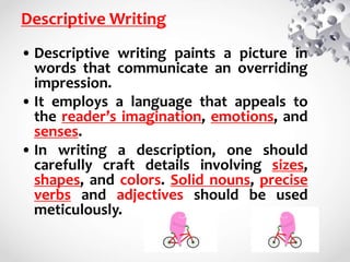 Descriptive Writing
• Descriptive writing paints a picture in
words that communicate an overriding
impression.
• It employs a language that appeals to
the reader’s imagination, emotions, and
senses.
• In writing a description, one should
carefully craft details involving sizes,
shapes, and colors. Solid nouns, precise
verbs and adjectives should be used
meticulously.
 