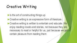 Creative Writing
Is the art of constructing things up
Creative writing is an expressive form of literature.
Creative writing is written to entertain and educate. We
enjoy reading novels and stories, not because they are
necessary to read or helpful for us, just because we get a
certain pleasure from reading them
 