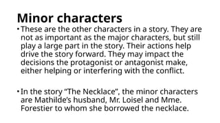 Minor characters
• These are the other characters in a story. They are
not as important as the major characters, but still
play a large part in the story. Their actions help
drive the story forward. They may impact the
decisions the protagonist or antagonist make,
either helping or interfering with the conflict.
• In the story “The Necklace”, the minor characters
are Mathilde’s husband, Mr. Loisel and Mme.
Forestier to whom she borrowed the necklace.
 