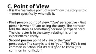 C. Point of View
• It is the “narrative point of view,” how the story is told
—more specifically, who tells it.
• First person point of view. “I/we” perspective - First
person is when “I” am telling the story. The narrator
tells the story as something personally experienced.
The character is in the story, relating his or her
experiences directly.
• Second person point of view or the “you”
perspective The story is told to “you.” This POV is not
common in fiction, but it’s still good to know (it is
common in nonfiction)
 