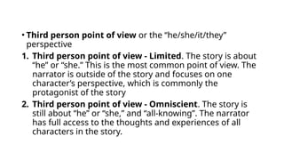 • Third person point of view or the “he/she/it/they”
perspective
1. Third person point of view - Limited. The story is about
“he” or “she.” This is the most common point of view. The
narrator is outside of the story and focuses on one
character’s perspective, which is commonly the
protagonist of the story
2. Third person point of view - Omniscient. The story is
still about “he” or “she,” and “all-knowing”. The narrator
has full access to the thoughts and experiences of all
characters in the story.
 