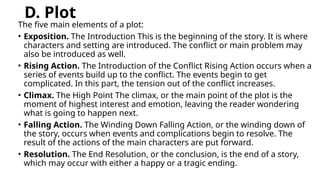 D. Plot
The five main elements of a plot:
• Exposition. The Introduction This is the beginning of the story. It is where
characters and setting are introduced. The conflict or main problem may
also be introduced as well.
• Rising Action. The Introduction of the Conflict Rising Action occurs when a
series of events build up to the conflict. The events begin to get
complicated. In this part, the tension out of the conflict increases.
• Climax. The High Point The climax, or the main point of the plot is the
moment of highest interest and emotion, leaving the reader wondering
what is going to happen next.
• Falling Action. The Winding Down Falling Action, or the winding down of
the story, occurs when events and complications begin to resolve. The
result of the actions of the main characters are put forward.
• Resolution. The End Resolution, or the conclusion, is the end of a story,
which may occur with either a happy or a tragic ending.
 