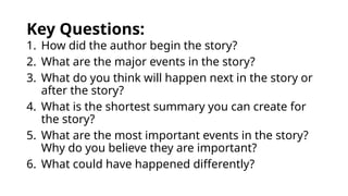 Key Questions:
1. How did the author begin the story?
2. What are the major events in the story?
3. What do you think will happen next in the story or
after the story?
4. What is the shortest summary you can create for
the story?
5. What are the most important events in the story?
Why do you believe they are important?
6. What could have happened differently?
 