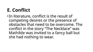 E. Conflict
•In literature, conflict is the result of
competing desires or the presence of
obstacles that need to be overcome. The
conflict in the story “The Necklace” was
Mathilde was invited to a fancy ball but
she had nothing to wear.
 
