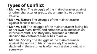 Types of Conflict
• Man vs. Man The struggle of the main character against
another character or group, the antagonist, to achieve
victory.
• Man vs. Nature The struggle of the main character
against force of nature.
• Man vs. Self The struggle of the main character facing his
or her own fears, flaws, and emotions also known as an
internal conflict. The story may surround a difficult
decision the central character has to make.
• Man vs. Society The struggle of the main character
against the norms of his or her society.The society
depicted in these stories is often oppressive or unjust in
some way.
 