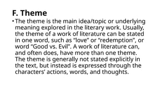 F. Theme
•The theme is the main idea/topic or underlying
meaning explored in the literary work. Usually,
the theme of a work of literature can be stated
in one word, such as “love” or “redemption”, or
word “Good vs. Evil”. A work of literature can,
and often does, have more than one theme.
The theme is generally not stated explicitly in
the text, but instead is expressed through the
characters’ actions, words, and thoughts.
 