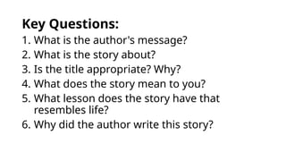 Key Questions:
1. What is the author's message?
2. What is the story about?
3. Is the title appropriate? Why?
4. What does the story mean to you?
5. What lesson does the story have that
resembles life?
6. Why did the author write this story?
 