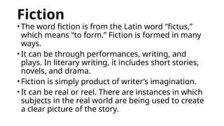 Fiction
•The word fiction is from the Latin word “fictus,”
which means “to form.” Fiction is formed in many
ways.
•It can be through performances, writing, and
plays. In literary writing, it includes short stories,
novels, and drama.
•Fiction is simply product of writer’s imagination.
•It can be real or reel. There are instances in which
subjects in the real world are being used to create
a clear picture of the story.
 