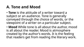 A. Tone and Mood
• Tone is the attitude of a writer toward a
subject or an audience. Tone is generally
conveyed through the choice of words, or the
viewpoint of a writer on a particular subject.
• Mood While tone is all about the author, mood
is all about the reader. Mood is atmosphere
created by the author’s words. It is the feeling
that readers get from reading the literary work.
 