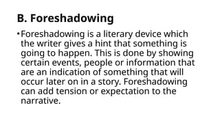 B. Foreshadowing
•Foreshadowing is a literary device which
the writer gives a hint that something is
going to happen. This is done by showing
certain events, people or information that
are an indication of something that will
occur later on in a story. Foreshadowing
can add tension or expectation to the
narrative.
 