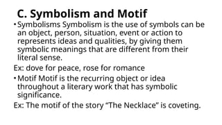 C. Symbolism and Motif
•Symbolisms Symbolism is the use of symbols can be
an object, person, situation, event or action to
represents ideas and qualities, by giving them
symbolic meanings that are different from their
literal sense.
Ex: dove for peace, rose for romance
•Motif Motif is the recurring object or idea
throughout a literary work that has symbolic
significance.
Ex: The motif of the story “The Necklace” is coveting.
 