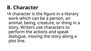 B. Character
•A character is the figure in a literary
work which can be a person, an
animal, being, creature, or thing in a
story. Writers use characters to
perform the actions and speak
dialogue, moving the story along a
plot line.
 