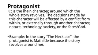Protagonist
•It is the main character, around which the
whole story revolves. The decisions made by
this character will be affected by a conflict from
within, or externally through another character,
nature, technology, society, or the fates/God.
•Example: In the story “The Necklace”, the
protagonist is Mathilde because the story
revolves around her.
 