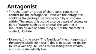 Antagonist
• This character or group of characters, causes the
conflict for the protagonist. However, the antagonist
could be the protagonist, who is torn by a problem
within. The antagonist could also be a part of society or
part of nature, such as an animal, the weather, a
mountain or lake or something out of the character’s
control, like fate.
• Example: In the story “The Necklace”, the antagonist of
the story is Mathilde herself, this is because her desire
to live a wealthy life, leads to her losing what wealth
and status she initially has.
 