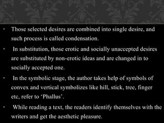 • Those selected desires are combined into single desire, and
such process is called condensation.
• In substitution, those erotic and socially unaccepted desires
are substituted by non-erotic ideas and are changed in to
socially accepted one.
• In the symbolic stage, the author takes help of symbols of
convex and vertical symbolizes like hill, stick, tree, finger
etc, refer to ‘Phallus’.
• While reading a text, the readers identify themselves with the
writers and get the aesthetic pleasure.
 