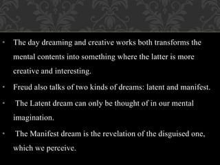 • The day dreaming and creative works both transforms the
mental contents into something where the latter is more
creative and interesting.
• Freud also talks of two kinds of dreams: latent and manifest.
• The Latent dream can only be thought of in our mental
imagination.
• The Manifest dream is the revelation of the disguised one,
which we perceive.
 