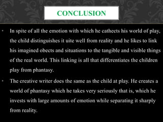 • In spite of all the emotion with which he cathects his world of play,
the child distinguishes it uite well from reality and he likes to link
his imagined obects and situations to the tangible and visible things
of the real world. This linking is all that differentiates the children
play from phantasy.
• The creative writer does the same as the child at play. He creates a
world of phantasy which he takes very seriously that is, which he
invests with large amounts of emotion while separating it sharply
from reality.
CONCLUSION
 