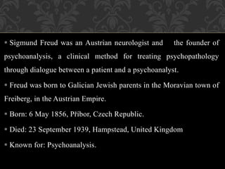  Sigmund Freud was an Austrian neurologist and the founder of
psychoanalysis, a clinical method for treating psychopathology
through dialogue between a patient and a psychoanalyst.
 Freud was born to Galician Jewish parents in the Moravian town of
Freiberg, in the Austrian Empire.
 Born: 6 May 1856, Příbor, Czech Republic.
 Died: 23 September 1939, Hampstead, United Kingdom
 Known for: Psychoanalysis.
 