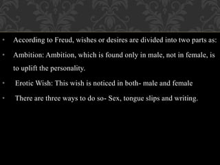 • According to Freud, wishes or desires are divided into two parts as:
• Ambition: Ambition, which is found only in male, not in female, is
to uplift the personality.
• Erotic Wish: This wish is noticed in both- male and female
• There are three ways to do so- Sex, tongue slips and writing.
 