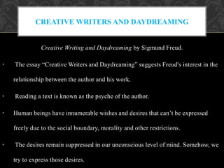 Creative Writing and Daydreaming by Sigmund Freud.
• The essay “Creative Writers and Daydreaming” suggests Freud's interest in the
relationship between the author and his work.
• Reading a text is known as the psyche of the author.
• Human beings have innumerable wishes and desires that can’t be expressed
freely due to the social boundary, morality and other restrictions.
• The desires remain suppressed in our unconscious level of mind. Somehow, we
try to express those desires.
CREATIVE WRITERS AND DAYDREAMING
 