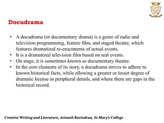 Creative Writing and Literature, Avinash Ravindran, St.Mary’s College
Docudrama
• A docudrama (or documentary drama) is a genre of radio and
television programming, feature film, and staged theatre, which
features dramatized re-enactments of actual events.
• It is a dramatized television film based on real events.
• On stage, it is sometimes known as documentary theatre.
• In the core elements of its story, a docudrama strives to adhere to
known historical facts, while allowing a greater or lesser degree of
dramatic license in peripheral details, and where there are gaps in the
historical record.
 