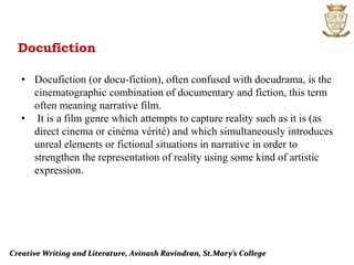 Creative Writing and Literature, Avinash Ravindran, St.Mary’s College
Docufiction
• Docufiction (or docu-fiction), often confused with docudrama, is the
cinematographic combination of documentary and fiction, this term
often meaning narrative film.
• It is a film genre which attempts to capture reality such as it is (as
direct cinema or cinéma vérité) and which simultaneously introduces
unreal elements or fictional situations in narrative in order to
strengthen the representation of reality using some kind of artistic
expression.
 