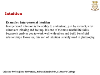 Creative Writing and Literature, Avinash Ravindran, St.Mary’s College
Intuition
Example : Interpersonal intuition
Interpersonal intuition is the ability to understand, just by instinct, what
others are thinking and feeling. It’s one of the most useful life skills
because it enables you to work well with others and build beneficial
relationships. However, this sort of intuition is rarely used in philosophy.
 