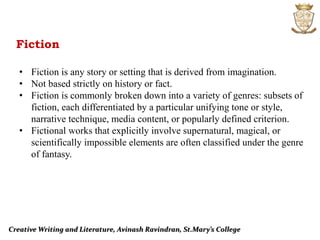 Creative Writing and Literature, Avinash Ravindran, St.Mary’s College
Fiction
• Fiction is any story or setting that is derived from imagination.
• Not based strictly on history or fact.
• Fiction is commonly broken down into a variety of genres: subsets of
fiction, each differentiated by a particular unifying tone or style,
narrative technique, media content, or popularly defined criterion.
• Fictional works that explicitly involve supernatural, magical, or
scientifically impossible elements are often classified under the genre
of fantasy.
 