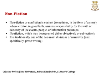 Creative Writing and Literature, Avinash Ravindran, St.Mary’s College
Non-Fiction
• Non-fiction or nonfiction is content (sometimes, in the form of a story)
whose creator, in good faith, assumes responsibility for the truth or
accuracy of the events, people, or information presented.
• Nonfiction, which may be presented either objectively or subjectively
• It is traditionally one of the two main divisions of narratives (and,
specifically, prose writing)
 