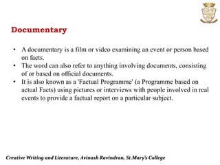Creative Writing and Literature, Avinash Ravindran, St.Mary’s College
Documentary
• A documentary is a film or video examining an event or person based
on facts.
• The word can also refer to anything involving documents, consisting
of or based on official documents.
• It is also known as a 'Factual Programme' (a Programme based on
actual Facts) using pictures or interviews with people involved in real
events to provide a factual report on a particular subject.
 