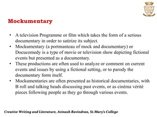 Creative Writing and Literature, Avinash Ravindran, St.Mary’s College
Mockumentary
• A television Programme or film which takes the form of a serious
documentary in order to satirize its subject.
• Mockumentary (a portmanteau of mock and documentary) or
Docucomedy is a type of movie or television show depicting fictional
events but presented as a documentary.
• These productions are often used to analyze or comment on current
events and issues by using a fictional setting, or to parody the
documentary form itself.
• Mockumentaries are often presented as historical documentaries, with
B roll and talking heads discussing past events, or as cinéma vérité
pieces following people as they go through various events.
 