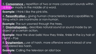 5. Consonance - repetition of two or more consonant sounds within
a line or mostly in the middle of a word.
Example: I think I like the pink kite.
6. Personification - giving human characteristics and capabilities to
thing which are inanimate or non-human.
Example: The sun yawned through the trees.
7. Onomatopoeia - describes natural sound or sound made by an
object or a certain action.
Example: Hear the silver bells! How they tinkle, tinkle in the icy hair of
night! – Poe
8. Dysphemism - use of harsh, more offensive word instead of one
considered less harsh.
Example: Calling the television an idiot box
 