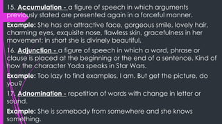 15. Accumulation - a figure of speech in which arguments
previously stated are presented again in a forceful manner.
Example: She has an attractive face, gorgeous smile, lovely hair,
charming eyes, exquisite nose, flawless skin, gracefulness in her
movement; in short she is divinely beautiful.
16. Adjunction - a figure of speech in which a word, phrase or
clause is placed at the beginning or the end of a sentence. Kind of
how the character Yoda speaks in Star Wars.
Example: Too lazy to find examples, I am. But get the picture, do
you?
17. Adnomination - repetition of words with change in letter or
sound.
Example: She is somebody from somewhere and she knows
something.
 