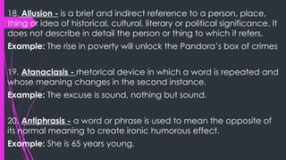 18. Allusion - is a brief and indirect reference to a person, place,
thing or idea of historical, cultural, literary or political significance. It
does not describe in detail the person or thing to which it refers.
Example: The rise in poverty will unlock the Pandora’s box of crimes
19. Atanaclasis - rhetorical device in which a word is repeated and
whose meaning changes in the second instance.
Example: The excuse is sound, nothing but sound.
20. Antiphrasis - a word or phrase is used to mean the opposite of
its normal meaning to create ironic humorous effect.
Example: She is 65 years young.
 