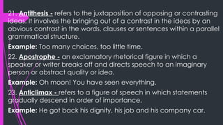 21. Antithesis - refers to the juxtaposition of opposing or contrasting
ideas. It involves the bringing out of a contrast in the ideas by an
obvious contrast in the words, clauses or sentences within a parallel
grammatical structure.
Example: Too many choices, too little time.
22. Apostrophe - an exclamatory rhetorical figure in which a
speaker or writer breaks off and directs speech to an imaginary
person or abstract quality or idea.
Example: Oh moon! You have seen everything.
23. Anticlimax - refers to a figure of speech in which statements
gradually descend in order of importance.
Example: He got back his dignity, his job and his company car.
 