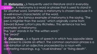 28. Metonymy - is frequently used in literature and in everyday
speech. A metonymy is a word or phrase that is used to stand in
for another word. Sometimes a metonymy is chosen because it is
a well-known characteristic of the word.
Example: One famous example of metonymy is the saying, "The
pen is mightier than the sword," which originally came from
Edward Bulwer Lytton's play Richelieu. This sentence has two
examples of metonymy:
The "pen" stands in for "the written word."
The "sword"
29. Oxymoron - is a figure of speech in which two opposite ideas
are joined to create an effect. The common oxymoron phrase is a
combination of an adjective proceeded by a noun with
contrasting meanings, e.g. “cruel kindness” or “living death”.
 