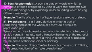 30. Pun (Paranomasia) - A pun is a play on words in which a
humorous effect is produced by using a word that suggests two
or more meanings or by exploiting similar sounding words having
different meanings.
Example: The life of a patient of hypertension is always at steak.
31. Synechdoche - is a literary device in which a part of
something represents the whole or it may use a whole to
represent a part.
Synecdoche may also use larger groups to refer to smaller groups
or vice versa. It may also call a thing by the name of the material
it is made of or it may refer to a thing in a container or packing
by the name of that container or packing.
Example: The word “bread” refers to food or money as in “Writing
is my bread and butter” or “sole breadwinner”.
 